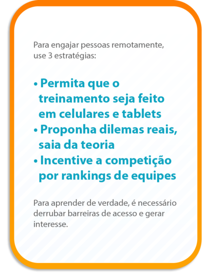 Para engajar pessoas remotamente, use 3 estratégias:
Permita que o treinamento seja feito em celulares e tablets
Proponha dilemas reais e saia da teoria
Incentive a competição por rankings de equipes
Para aprender de verdade, é necessário derrubar barreiras de acesso e gerar interesse