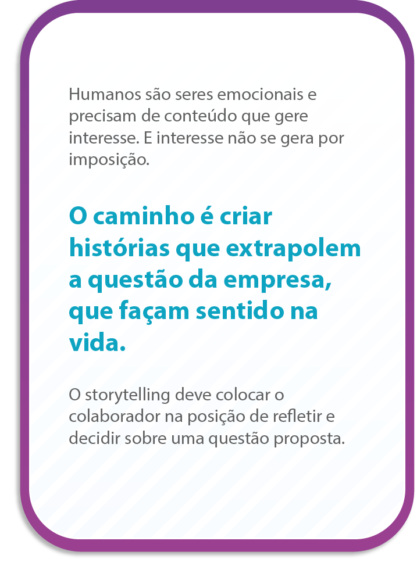 Humanos são seres emocionais e precisam de conteúdo que gere interesse. E interesse não se gera por imposição.
O caminho é criar histórias que extrapolem a questão da empresa, que façam sentido na vida.
O storytelling deve colocar o colaborador na posição de refletir e decidir sobre uma questão proposta.
