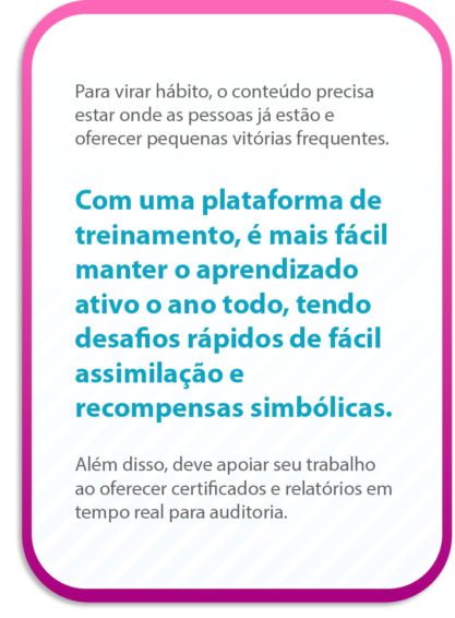 Para virar hábito, o conteúdo precisa estar onde as pessoas já estão e oferecer pequenas vitórias frequentes.
Com uma plataforma de treinamento, é mais fácil manter o aprendizado ativo o ano todo, tendo desafios rápidos de fácil assimilação e recompensas simbólicas.
Além disso, deve apoiar seu trabalho ao oferecer certificados e relatórios em tempo real para auditoria.